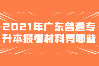 2021年广东普通专升本报考材料有哪些？