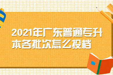 2021年广东普通专升本各批次怎么投档？