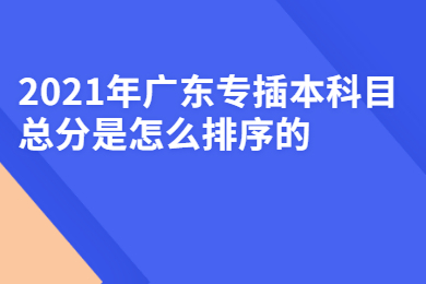 2021年广东专插本科目总分是怎么排序的？