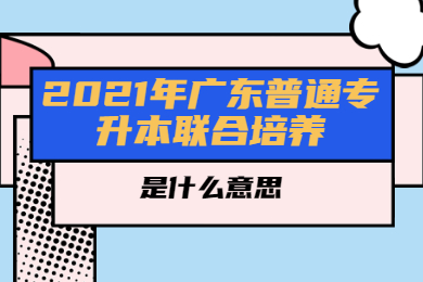 2021年广东普通专升本联合培养是什么意思？