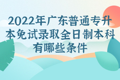 2022年广东普通专升本免试录取全日制本科有哪些条件?