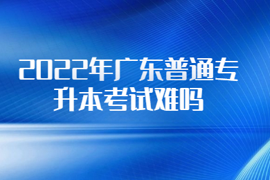 2022年广东普通专升本考试难吗？