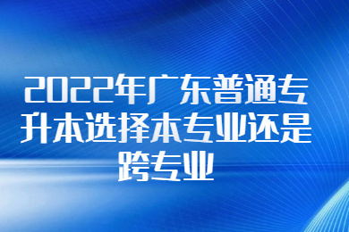 2022年广东普通专升本选择本专业还是跨专业?