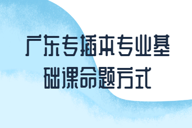 2022年广东专插本专业基础课命题方式有哪些？