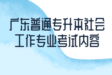 2022年广东普通专升本社会工作专业考试内容有哪些?