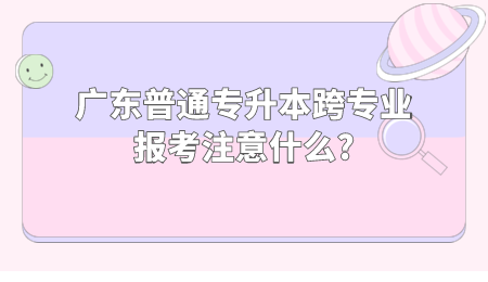 广东普通专升本跨专业报考注意什么.png