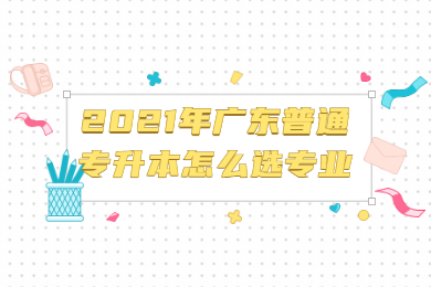 2021年广东普通专升本怎么选专业?