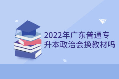 2022年广东普通专升本政治会换教材吗?
