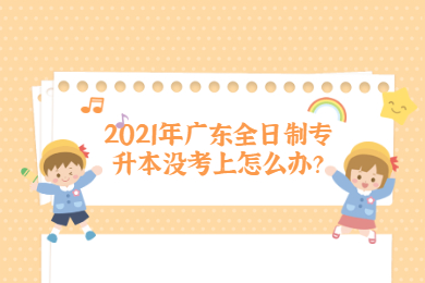 2021年广东全日制专升本没考上怎么办?