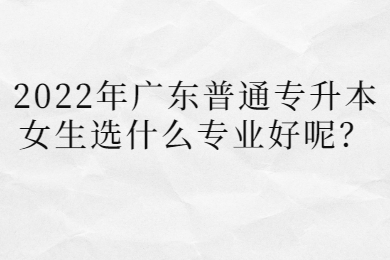 2022年广东普通专升本女生选什么专业好呢？