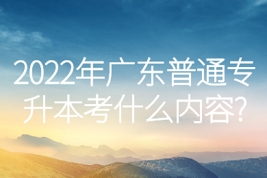 2022年广东普通专升本考什么内容?