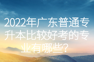 2022年广东普通专升本比较好考的专业有哪些?
