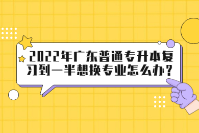 2022年广东普通专升本复习到一半想换专业怎么办？