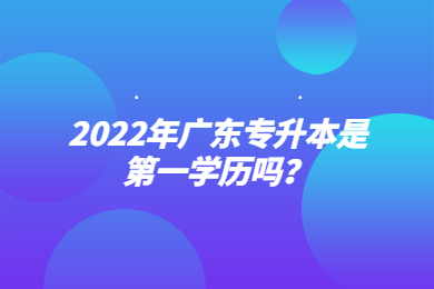 2022年广东专升本是第一学历吗?