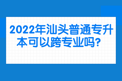 2022年汕头普通专升本可以跨专业吗?