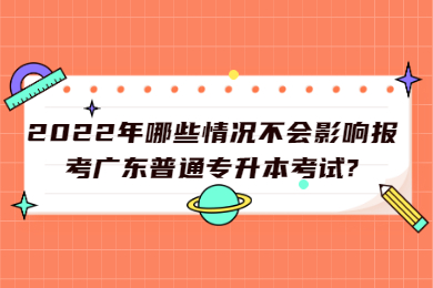 2022年哪些情况不会影响报考广东普通专升本考试?