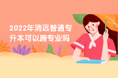 2022年清远普通专升本可以跨专业吗？