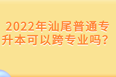 2022年汕尾普通专升本可以跨专业吗?