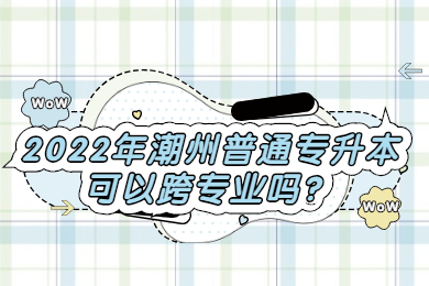 2022年潮州普通专升本可以跨专业吗?