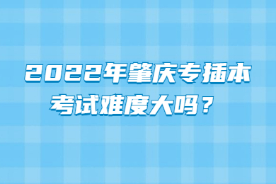 2022年肇庆专插本考试难度大吗?