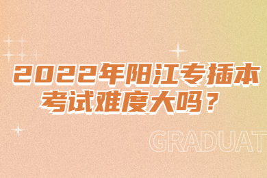 2022年阳江专插本考试难度大吗?