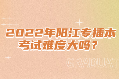 2022年阳江专插本考试难度大吗？