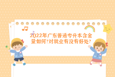 2022年广东普通专升本含金量如何?对就业有没有好处？