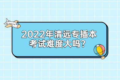 2022年清远专插本考试难度大吗?