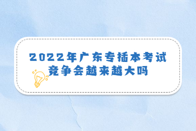 2022年广东专插本考试竞争会越来越大吗？
