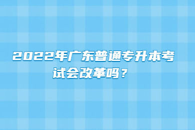 2022年广东普通专升本考试会改革吗？