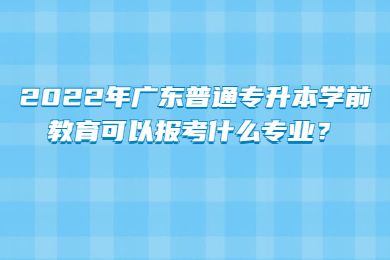 2022年广东普通专升本学前教育可以报考什么专业?