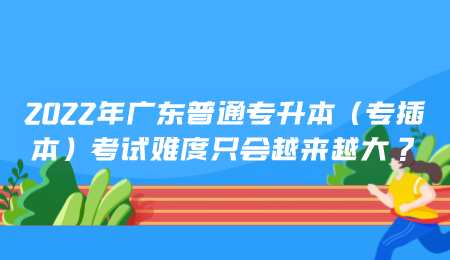 2022年专插本后，广东普通专升本（专插本）考试难度只会越来越大.png