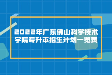 2022年广东佛山科学技术学院专升本招生计划一览表