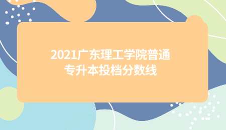2021广东理工学院普通专升本投档分数线.png