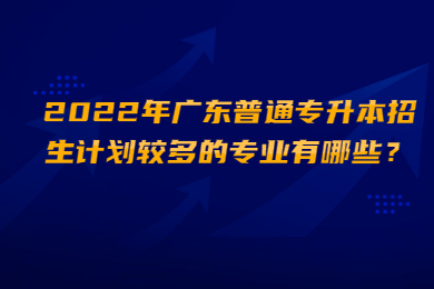 2022年广东普通专升本招生计划较多的专业有哪些?