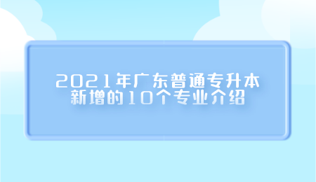 2021年广东普通专升本新增的10个专业介绍.png