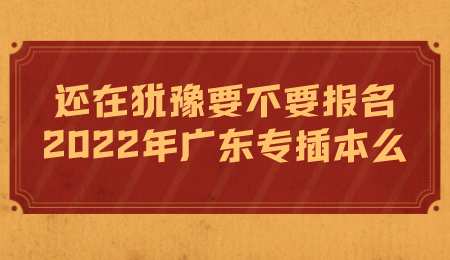 还在犹豫要不要报名2022年广东专插本么.png