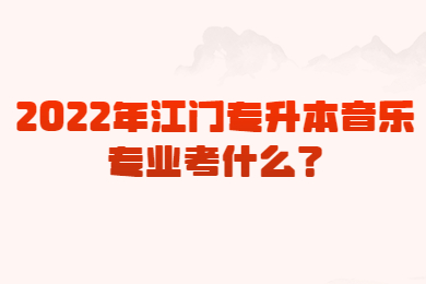 2022年江门专升本音乐专业考什么?