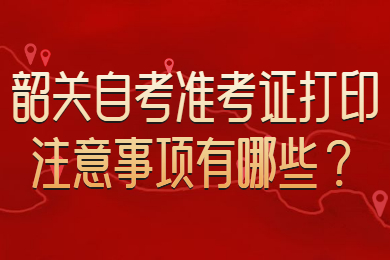 韶关自考准考证打印注意事项有哪些？