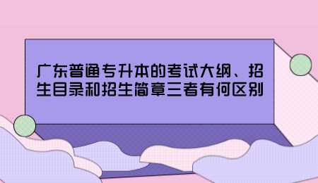 广东普通专升本的考试大纲、招生目录和招生简章三者有何区别.png