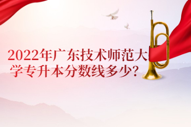 2022年广东技术师范大学专升本分数线多少?