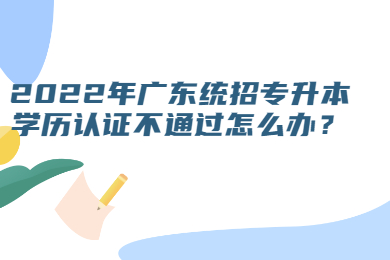 2022年广东统招专升本学历认证不通过怎么办?