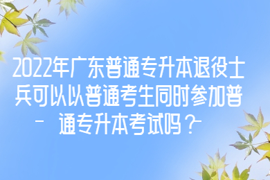 2022年广东普通专升本退役士兵可以以普通考生同时参加普通专升本考试吗？