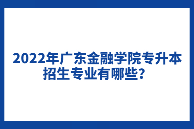 2022年广东金融学院专升本招生专业有哪些?