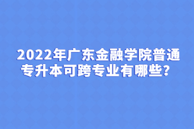 2022年广东金融学院普通专升本可跨专业有哪些?