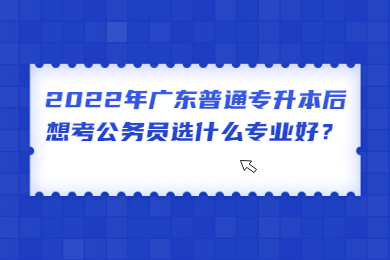 2022年广东普通专升本后想考公务员选什么专业好?