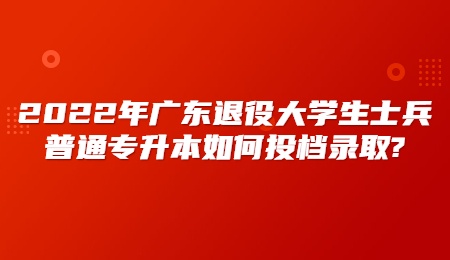 2022年广东退役大学生士兵普通专升本如何投档录取?.jpg