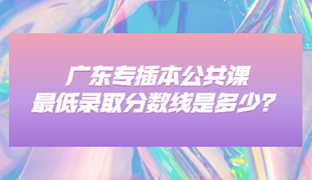 广东专插本公共课最低录取分数线是多少?.jpg
