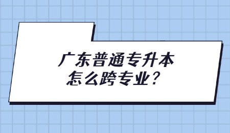 广东普通专升本怎么跨专业？.jpg