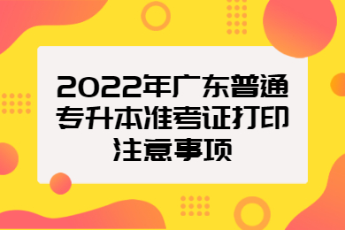 2022年广东普通专升本准考证打印注意事项